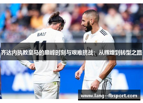 齐达内执教皇马的巅峰时刻与艰难挑战：从辉煌到转型之路