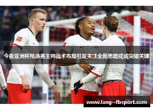 今夜亚洲杯预选赛主帅战术布局引发关注全新思路或成突破关键 今夜亚洲杯预选赛主帅战术布局引发关注全新思路或成突破关键