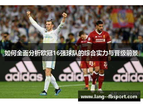 如何全面分析欧冠16强球队的综合实力与晋级前景 如何全面分析欧冠16强球队的综合实力与晋级前景