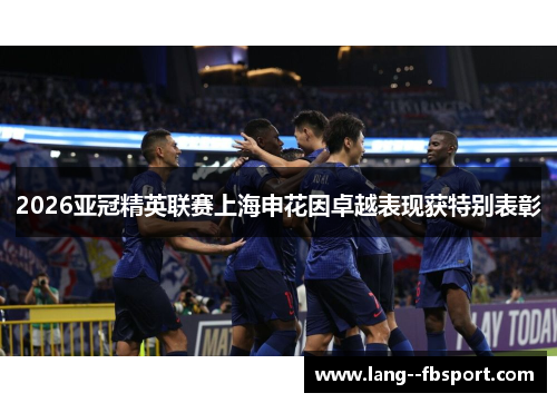 2026亚冠精英联赛上海申花因卓越表现获特别表彰 2026亚冠精英联赛上海申花因卓越表现获特别表彰