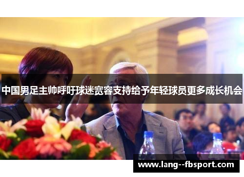 中国男足主帅呼吁球迷宽容支持给予年轻球员更多成长机会 中国男足主帅呼吁球迷宽容支持给予年轻球员更多成长机会