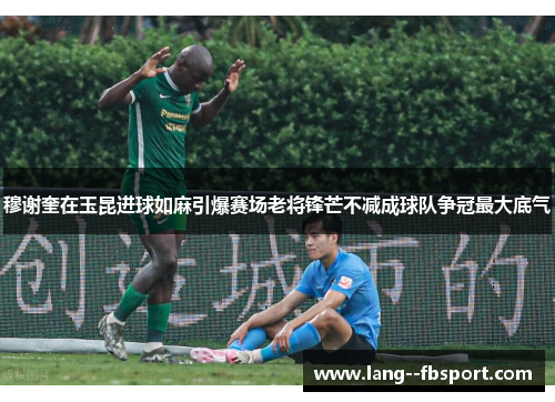 穆谢奎在玉昆进球如麻引爆赛场老将锋芒不减成球队争冠最大底气 穆谢奎在玉昆进球如麻引爆赛场老将锋芒不减成球队争冠最大底气
