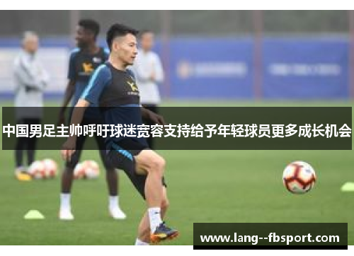 中国男足主帅呼吁球迷宽容支持给予年轻球员更多成长机会 中国男足主帅呼吁球迷宽容支持给予年轻球员更多成长机会
